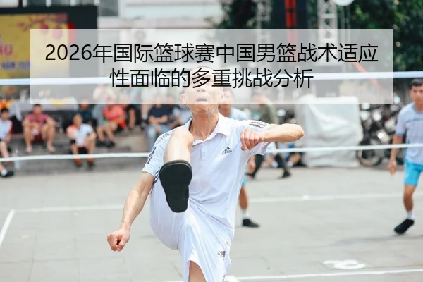 2026年国际篮球赛中国男篮战术适应性面临的多重挑战分析