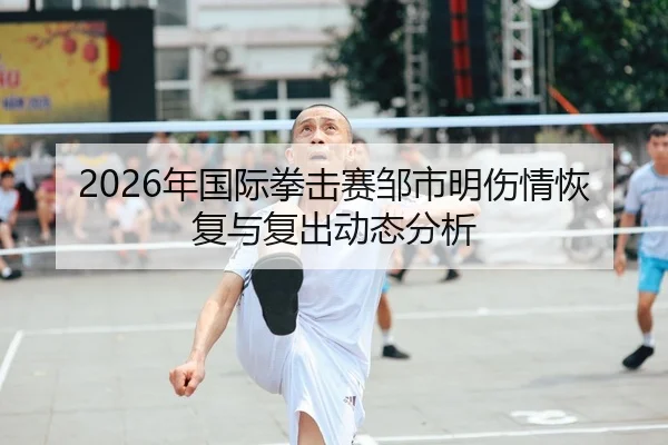2026年国际拳击赛邹市明伤情恢复与复出动态分析