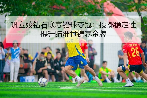 巩立姣钻石联赛铅球夺冠：投掷稳定性提升瞄准世锦赛金牌