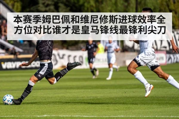 本赛季姆巴佩和维尼修斯进球效率全方位对比谁才是皇马锋线最锋利尖刀